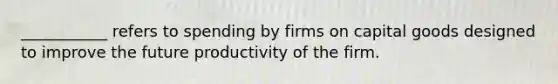 ___________ refers to spending by firms on capital goods designed to improve the future productivity of the firm.