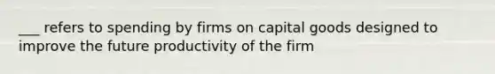 ___ refers to spending by firms on capital goods designed to improve the future productivity of the firm