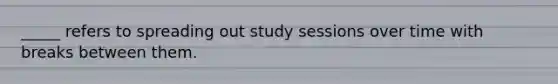 _____ refers to spreading out study sessions over time with breaks between them.