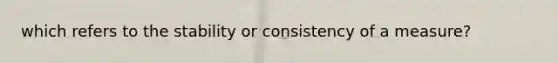 which refers to the stability or consistency of a measure?