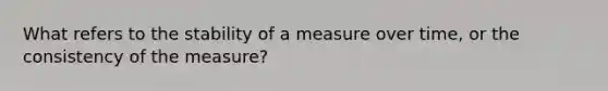 What refers to the stability of a measure over time, or the consistency of the measure?