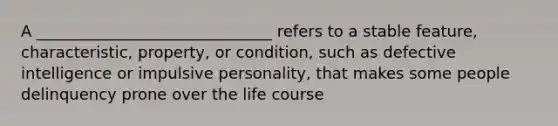 A ______________________________ refers to a stable feature, characteristic, property, or condition, such as defective intelligence or impulsive personality, that makes some people delinquency prone over the life course