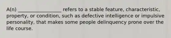 A(n) __________________ refers to a stable feature, characteristic, property, or condition, such as defective intelligence or impulsive personality, that makes some people delinquency prone over the life course.