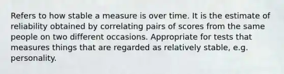 Refers to how stable a measure is over time. It is the estimate of reliability obtained by correlating pairs of scores from the same people on two different occasions. Appropriate for tests that measures things that are regarded as relatively stable, e.g. personality.