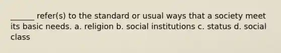 ______ refer(s) to the standard or usual ways that a society meet its basic needs. a. religion b. social institutions c. status d. social class