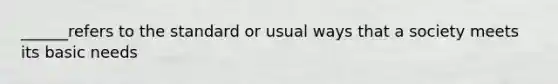 ______refers to the standard or usual ways that a society meets its basic needs