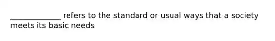 _____________ refers to the standard or usual ways that a society meets its basic needs