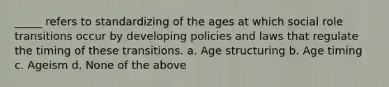 _____ refers to standardizing of the ages at which social role transitions occur by developing policies and laws that regulate the timing of these transitions. a. Age structuring b. Age timing c. Ageism d. None of the above