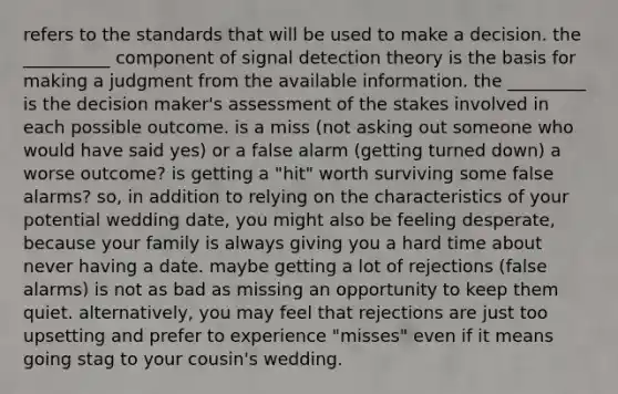 refers to the standards that will be used to make a decision. the __________ component of signal detection theory is the basis for making a judgment from the available information. the _________ is the decision maker's assessment of the stakes involved in each possible outcome. is a miss (not asking out someone who would have said yes) or a false alarm (getting turned down) a worse outcome? is getting a "hit" worth surviving some false alarms? so, in addition to relying on the characteristics of your potential wedding date, you might also be feeling desperate, because your family is always giving you a hard time about never having a date. maybe getting a lot of rejections (false alarms) is not as bad as missing an opportunity to keep them quiet. alternatively, you may feel that rejections are just too upsetting and prefer to experience "misses" even if it means going stag to your cousin's wedding.