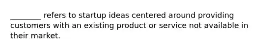 ________ refers to startup ideas centered around providing customers with an existing product or service not available in their market.