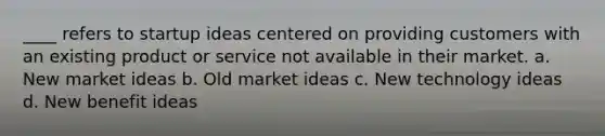 ____ refers to startup ideas centered on providing customers with an existing product or service not available in their market. a. New market ideas b. Old market ideas c. New technology ideas d. New benefit ideas