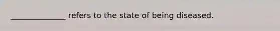 ______________ refers to the state of being diseased.