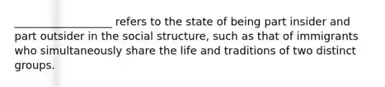 __________________ refers to the state of being part insider and part outsider in the social structure, such as that of immigrants who simultaneously share the life and traditions of two distinct groups.