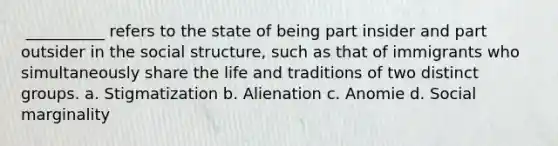 ​ __________ refers to the state of being part insider and part outsider in the social structure, such as that of immigrants who simultaneously share the life and traditions of two distinct groups. a. ​Stigmatization b. ​Alienation c. ​Anomie d. ​Social marginality