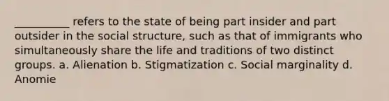 __________ refers to the state of being part insider and part outsider in the social structure, such as that of immigrants who simultaneously share the life and traditions of two distinct groups. a. Alienation b. Stigmatization c. Social marginality d. Anomie