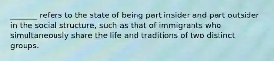 _______ refers to the state of being part insider and part outsider in the social structure, such as that of immigrants who simultaneously share the life and traditions of two distinct groups.