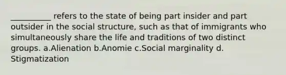 __________ refers to the state of being part insider and part outsider in the social structure, such as that of immigrants who simultaneously share the life and traditions of two distinct groups. a.​Alienation b.​Anomie c.​Social marginality d.​Stigmatization