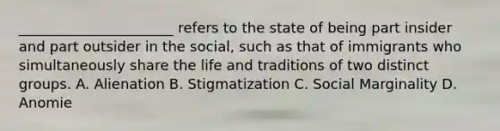 ______________________ refers to the state of being part insider and part outsider in the social, such as that of immigrants who simultaneously share the life and traditions of two distinct groups. A. Alienation B. Stigmatization C. Social Marginality D. Anomie