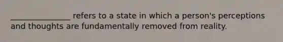 _______________ refers to a state in which a person's perceptions and thoughts are fundamentally removed from reality.