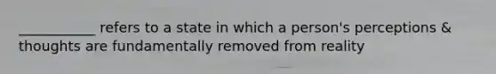 ___________ refers to a state in which a person's perceptions & thoughts are fundamentally removed from reality
