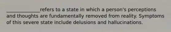 ______________refers to a state in which a person's perceptions and thoughts are fundamentally removed from reality. Symptoms of this severe state include delusions and hallucinations.