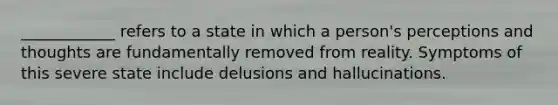 ____________ refers to a state in which a person's perceptions and thoughts are fundamentally removed from reality. Symptoms of this severe state include delusions and hallucinations.