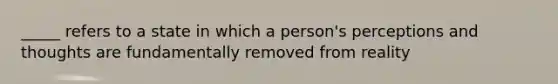 _____ refers to a state in which a person's perceptions and thoughts are fundamentally removed from reality