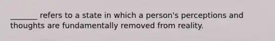 _______ refers to a state in which a person's perceptions and thoughts are fundamentally removed from reality.