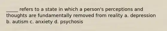 _____ refers to a state in which a person's perceptions and thoughts are fundamentally removed from reality a. depression b. autism c. anxiety d. psychosis