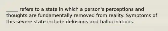 _____ refers to a state in which a person's perceptions and thoughts are fundamentally removed from reality. Symptoms of this severe state include delusions and hallucinations.