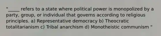 "_____ refers to a state where political power is monopolized by a party, group, or individual that governs according to religious principles. a) Representative democracy b) Theocratic totalitarianism c) Tribal anarchism d) Monotheistic communism "