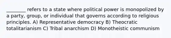 ________ refers to a state where political power is monopolized by a party, group, or individual that governs according to religious principles. A) Representative democracy B) Theocratic totalitarianism C) Tribal anarchism D) Monotheistic communism