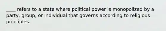 ____ refers to a state where political power is monopolized by a party, group, or individual that governs according to religious principles.