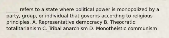 _____ refers to a state where political power is monopolized by a party, group, or individual that governs according to religious principles. A. Representative democracy B. Theocratic totalitarianism C. Tribal anarchism D. Monotheistic communism