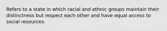 Refers to a state in which racial and ethnic groups maintain their distinctness but respect each other and have equal access to social resources.