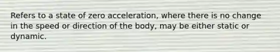 Refers to a state of zero acceleration, where there is no change in the speed or direction of the body, may be either static or dynamic.