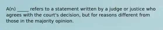 A(n) _____ refers to a statement written by a judge or justice who agrees with the court's decision, but for reasons different from those in the majority opinion.