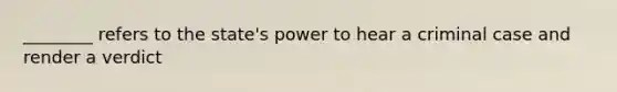 ________ refers to the state's power to hear a criminal case and render a verdict