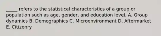 _____ refers to the statistical characteristics of a group or population such as age, gender, and education level. A. Group dynamics B. Demographics C. Microenvironment D. Aftermarket E. Citizenry