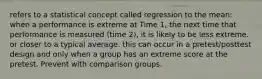 refers to a statistical concept called regression to the mean: when a performance is extreme at Time 1, the next time that performance is measured (time 2), it is likely to be less extreme. or closer to a typical average. this can occur in a pretest/posttest design and only when a group has an extreme score at the pretest. Prevent with comparison groups.