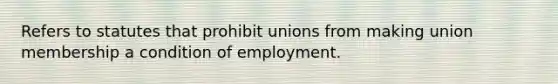 Refers to statutes that prohibit unions from making union membership a condition of employment.