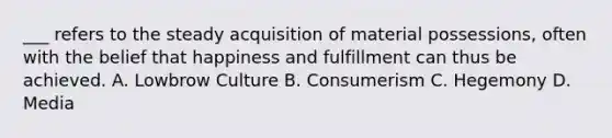 ___ refers to the steady acquisition of material possessions, often with the belief that happiness and fulfillment can thus be achieved. A. Lowbrow Culture B. Consumerism C. Hegemony D. Media