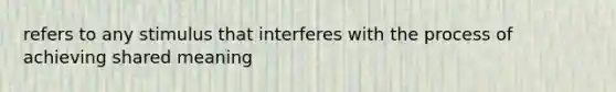 refers to any stimulus that interferes with the process of achieving shared meaning