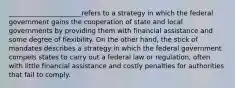 ______________________refers to a strategy in which the federal government gains the cooperation of state and local governments by providing them with financial assistance and some degree of flexibility. On the other hand, the stick of mandates describes a strategy in which the federal government compels states to carry out a federal law or regulation, often with little financial assistance and costly penalties for authorities that fail to comply.