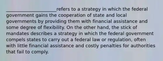 ______________________refers to a strategy in which the federal government gains the cooperation of state and local governments by providing them with financial assistance and some degree of flexibility. On the other hand, the stick of mandates describes a strategy in which the federal government compels states to carry out a federal law or regulation, often with little financial assistance and costly penalties for authorities that fail to comply.