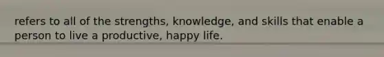 refers to all of the strengths, knowledge, and skills that enable a person to live a productive, happy life.