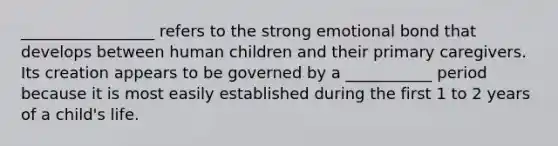 _________________ refers to the strong emotional bond that develops between human children and their primary caregivers. Its creation appears to be governed by a ___________ period because it is most easily established during the first 1 to 2 years of a child's life.