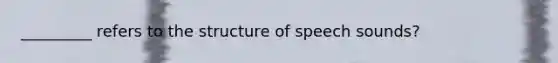 _________ refers to the structure of speech sounds?