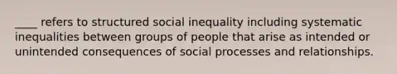 ____ refers to structured social inequality including systematic inequalities between groups of people that arise as intended or unintended consequences of social processes and relationships.