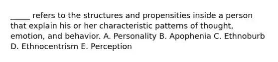 _____ refers to the structures and propensities inside a person that explain his or her characteristic patterns of thought, emotion, and behavior. A. Personality B. Apophenia C. Ethnoburb D. Ethnocentrism E. Perception